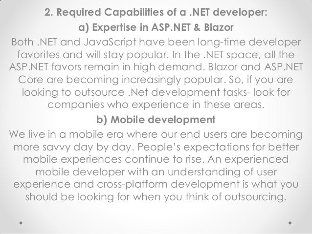 2. Required Capabilities of a .NET developer:
a) Expertise in ASP.NET & Blazor
Both .NET and JavaScript have been long-time developer
favorites and will stay popular. In the .NET space, all the
ASP.NET favors remain in high demand. Blazor and ASP.NET
Core are becoming increasingly popular. So, if you are
looking to outsource .Net development tasks- look for
companies who experience in these areas.
b) Mobile development
We live in a mobile era where our end users are becoming
more savvy day by day. People’s expectations for better
mobile experiences continue to rise. An experienced
mobile developer with an understanding of user
experience and cross-platform development is what you
should be looking for when you think of outsourcing.
 