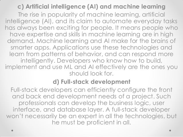 c) Artificial intelligence (AI) and machine learning
The rise in popularity of machine learning, artificial
intelligence (AI), and its claim to automate everyday tasks
has always been exciting for people. It means people who
have expertise and skills in machine learning are in high
demand. Machine learning and AI make for the brains of
smarter apps. Applications use these technologies and
learn from patterns of behavior, and can respond more
intelligently. Developers who know how to build,
implement and use ML and AI effectively are the ones you
should look for.
d) Full-stack development
Full-stack developers can efficiently configure the front
and back end development needs of a project. Such
professionals can develop the business logic, user
interface, and database layer. A full-stack developer
won’t necessarily be an expert in all the technologies, but
he must be proficient in all.
 