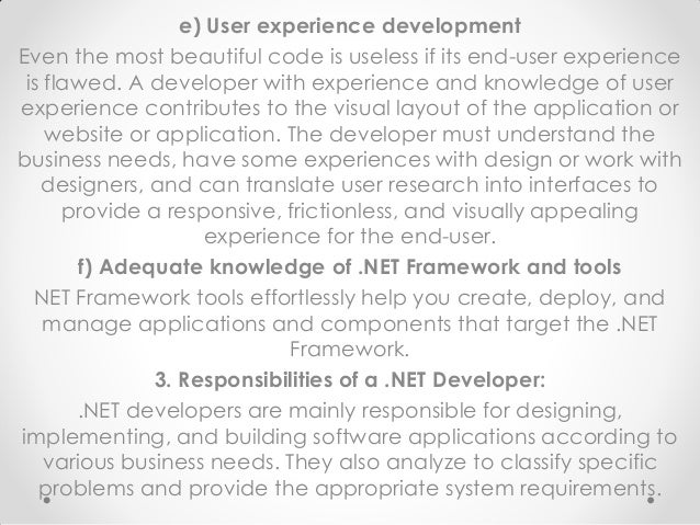 e) User experience development
Even the most beautiful code is useless if its end-user experience
is flawed. A developer with experience and knowledge of user
experience contributes to the visual layout of the application or
website or application. The developer must understand the
business needs, have some experiences with design or work with
designers, and can translate user research into interfaces to
provide a responsive, frictionless, and visually appealing
experience for the end-user.
f) Adequate knowledge of .NET Framework and tools
NET Framework tools effortlessly help you create, deploy, and
manage applications and components that target the .NET
Framework.
3. Responsibilities of a .NET Developer:
.NET developers are mainly responsible for designing,
implementing, and building software applications according to
various business needs. They also analyze to classify specific
problems and provide the appropriate system requirements.
 
