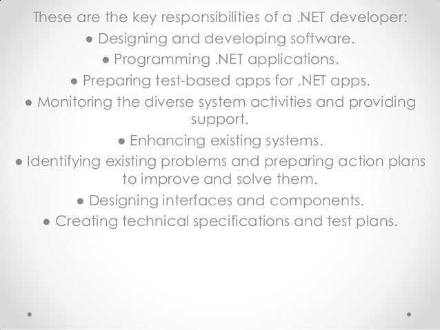 These are the key responsibilities of a .NET developer:
● Designing and developing software.
● Programming .NET applications.
● Preparing test-based apps for .NET apps.
● Monitoring the diverse system activities and providing
support.
● Enhancing existing systems.
● Identifying existing problems and preparing action plans
to improve and solve them.
● Designing interfaces and components.
● Creating technical specifications and test plans.
 