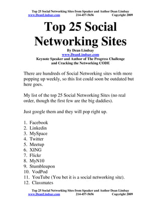 Top 25 Social Networking Sites from Speaker and Author Dean Lindsay
  www.DeanLindsay.com               214-457-5656            Copyright 2009



       Top 25 Social
      Networking Sites   By Dean Lindsay
                      www.DeanLindsay.com
       Keynote Speaker and Author of The Progress Challenge
                and Cracking the Networking CODE

There are hundreds of Social Networking sites with more
popping up weekly, so this list could soon be outdated but
here goes.

My list of the top 25 Social Networking Sites (no real
order, though the first few are the big daddies).

Just google them and they will pop right up.

1. Facebook
2. Linkedin
3. MySpace
4. Twitter
5. Meetup
6. XING
7. Flickr
8. MyN10
9. Stumbleupon
10. VodPod
11. YouTube (You bet it is a social networking site).
12. Classmates
    Top 25 Social Networking Sites from Speaker and Author Dean Lindsay
  www.DeanLindsay.com               214-457-5656            Copyright 2009
 