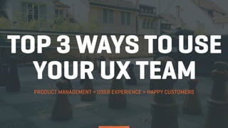 TOP 3 WAYS TO USE
YOUR UX TEAM
PRODUCT MANAGEMENT + USER EXPERIENCE = HAPPY CUSTOMERS
 