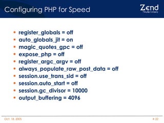 Configuring PHP for Speed register_globals = off auto_globals_jit = on magic_quotes_gpc = off expose_php = off register_argc_argv = off always_populate_raw_post_data = off session.use_trans_sid = off session.auto_start = off session.gc_divisor = 10000 output_buffering = 4096 