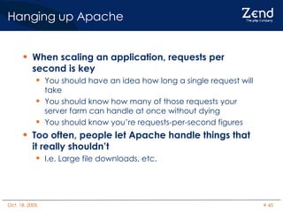 Hanging up Apache When scaling an application, requests per second is key You should have an idea how long a single request will take  You should know how many of those requests your server farm can handle at once without dying You should know you’re requests-per-second figures Too often, people let Apache handle things that it really shouldn’t I.e. Large file downloads, etc. 