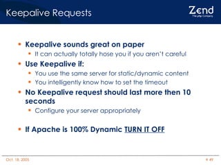 Keepalive Requests Keepalive sounds great on paper It can actually totally hose you if you aren’t careful Use Keepalive if: You use the same server for static/dynamic content You intelligently know how to set the timeout No Keepalive request should last more then 10 seconds Configure your server appropriately If Apache is 100% Dynamic  TURN IT OFF 