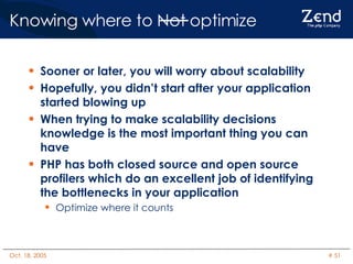Knowing where to Not optimize Sooner or later, you will worry about scalability Hopefully, you didn’t start after your application started blowing up When trying to make scalability decisions knowledge is the most important thing you can have PHP has both closed source and open source profilers which do an excellent job of identifying the bottlenecks in your application Optimize where it counts 