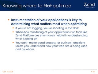 Instrumentation of your applications is key to determining what matters most when optimizing If you’re not logging, you’re shooting in the dark White-box monitoring of your applications via tools like Zend Platform are enormously helpful in understanding what is going on You can’t make good process (or business) decisions unless you understand how your web site is being used and by whom. Knowing where to Not optimize 