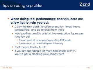 Tips on using a profiler When doing real performance analysis, here are a few tips to help you out: Copy the raw data (function execution times) into a spreadsheet and do analysis from there Most profilers provide at least two execution figures per function call The amount of time spent executing PHP code The amount of time PHP spent internally That means total = A + B  If you are spending a lot more time inside of PHP, you’ve got a blocking issue somewhere 
