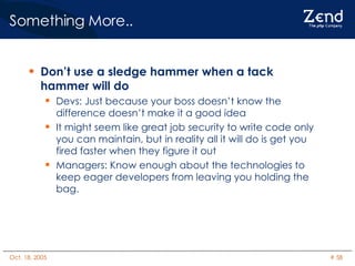 Something More.. Don’t use a sledge hammer when a tack hammer will do Devs: Just because your boss doesn’t know the difference doesn’t make it a good idea It might seem like great job security to write code only you can maintain, but in reality all it will do is get you fired faster when they figure it out Managers: Know enough about the technologies to keep eager developers from leaving you holding the bag. 