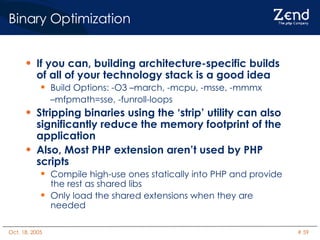 Binary Optimization If you can, building architecture-specific builds of all of your technology stack is a good idea Build Options: -O3 –march, -mcpu, -msse, -mmmx  – mfpmath=sse, -funroll-loops Stripping binaries using the ‘strip’ utility can also significantly reduce the memory footprint of the application Also, Most PHP extension aren’t used by PHP scripts Compile high-use ones statically into PHP and provide the rest as shared libs Only load the shared extensions when they are needed 