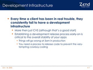 Development Infrastructure Every time a client has been in real trouble, they consistently fail to have a development infrastructure More then just CVS (although that’s a good start) Establishing a development release process early-on is critical to the overall stability of your apps Things will go wrong at 3am in production You need a process to release code to prevent the very-tempting cowboy-coding 
