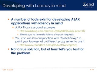Developing with Latency in mind A number of tools exist for developing AJAX applications with latency in mind AJAX Proxy is a good example http://ajaxblog.com/archives/2005/08/08/ajax-proxy-02 Allows you to simulate latency in your requests  You can use it in conjunction with “SwitchProxy” to point your browser at a different proxy server to use it http://www.roundtwo.com/product/switchproxy Not a true solution, but at least let’s you test for the problem. 