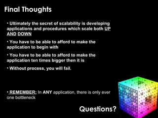 Final Thoughts Final Thoughts Ultimately the secret of scalability is developing applications and procedures which scale both  UP   AND   DOWN You have to be able to afford to make the application to begin with You have to be able to afford to make the application ten times bigger then it is Without process, you will fail. REMEMBER:  In  ANY  application, there is only ever one bottleneck Questions? 