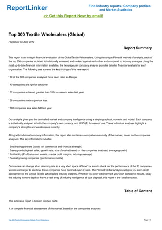 Find Industry reports, Company profiles
ReportLinker                                                                          and Market Statistics
                                              >> Get this Report Now by email!



Top 300 Textile Wholesalers (Global)
Published on April 2012

                                                                                                               Report Summary

This report is an in-depth financial evaluation of the GlobalTextile Wholesalers. Using the unique Plimsoll method of analysis, each of
the top 300 companies included is individually assessed and ranked against each other and compared to industry averages.Using the
most up-to-date financial information available, the two-page per company analysis provides detailed financial analysis for each
organisation. The following are some of the key findings of this new report:


' 30 of the 300 companies analysed have been rated as Danger


' 40 companies are ripe for takeover


' 52 companies achieved greater than 10% increase in sales last year.


' 28 companies made a pre-tax loss.


' 108 companies saw sales fall last year.



Our analysis gives you this unrivalled market and company intelligence using a simple graphical, numeric and model. Each company
is individually analysed in both the company's own currency, and USD ($) for ease of use. These individual analyses highlight a
company's strengths and weaknesses instantly.


Along with individual company information, this report also contains a comprehensive study of the market, based on the companies
analysed. This key information includes:


' Best trading partners (based on commercial and financial strength)
' Sales growth (highest sales, growth rate, size of market based on the companies analysed, average growth)
' Profitability (Profit return on assets, pre-tax profit margins, industry average)
' Fastest growing companies (performance matrix)


Companies can change at an alarming rate in a very short space of time ' be sure to check out the performance of the 30 companies
we rate as Danger to see how these companies have declined over 4 years. The Plimsoll Global Analysis will give you an in-depth
assessment of the Global Textile Wholesalers industry instantly. Whether you wish to benchmark your own company's results, study
the industry in more depth or have a vast array of industry intelligence at your disposal, this report is the ideal resource.




                                                                                                                Table of Content

This extensive report is broken into two parts:


1. A complete financial assessment of the market, based on the companies analysed



Top 300 Textile Wholesalers (Global) (From Slideshare)                                                                          Page 1/5
 