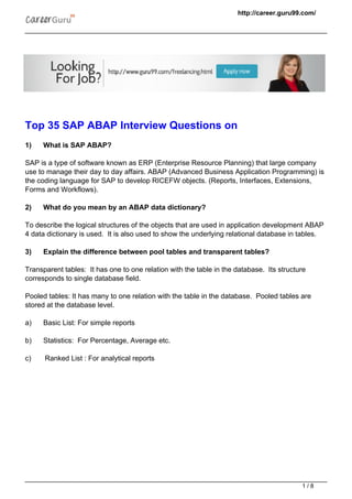 http://career.guru99.com/
Top 35 SAP ABAP Interview Questions on
1) What is SAP ABAP?
SAP is a type of software known as ERP (Enterprise Resource Planning) that large company
use to manage their day to day affairs. ABAP (Advanced Business Application Programming) is
the coding language for SAP to develop RICEFW objects. (Reports, Interfaces, Extensions,
Forms and Workflows).
2) What do you mean by an ABAP data dictionary?
To describe the logical structures of the objects that are used in application development ABAP
4 data dictionary is used. It is also used to show the underlying relational database in tables.
3) Explain the difference between pool tables and transparent tables?
Transparent tables: It has one to one relation with the table in the database. Its structure
corresponds to single database field.
Pooled tables: It has many to one relation with the table in the database. Pooled tables are
stored at the database level.
a) Basic List: For simple reports
b) Statistics: For Percentage, Average etc.
c) Ranked List : For analytical reports
1 / 8
 