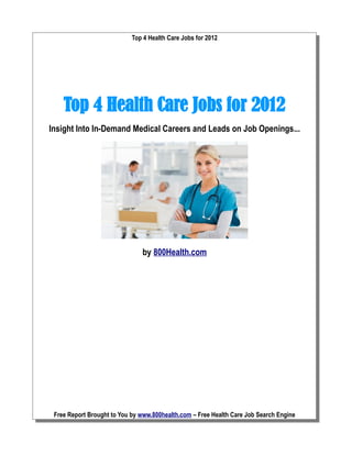 Top 4 Health Care Jobs for 2012




    Top 4 Health Care Jobs for 2012
Insight Into In-Demand Medical Careers and Leads on Job Openings...




                               by 800Health.com




 Free Report Brought to You by www.800health.com – Free Health Care Job Search Engine
 