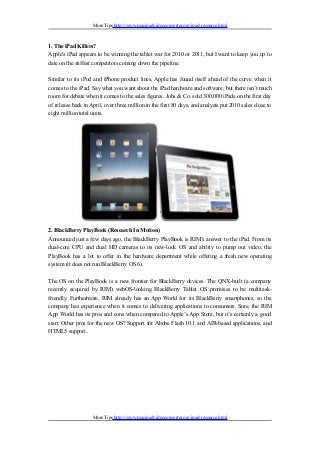 More Tips http://www.macipadvideoconverter.org/ipad-resource.html
1. The iPad Killers?
Apple's iPad appears to be winning the tablet war for 2010 or 2011, but I want to keep you up to
date on the stiffest competitors coming down the pipeline.
Similar to its iPod and iPhone product lines, Apple has found itself ahead of the curve when it
comes to the iPad. Say what you want about the iPad hardware and software, but there isn’t much
room for debate when it comes to the sales figures. Jobs & Co. sold 300,000 iPads on the first day
of release back in April, over three million in the first 80 days, and analysts put 2010 sales close to
eight million total units.
2. BlackBerry PlayBook (Research In Motion)
Announced just a few days ago, the BlackBerry PlayBook is RIM’s answer to the iPad. From its
dual-core CPU and dual HD cameras to its new-look OS and ability to pump out video, the
PlayBook has a lot to offer in the hardware department while offering a fresh new operating
system (it does not run BlackBerry OS 6).
The OS on the PlayBook is a new frontier for BlackBerry devices. The QNX-built (a company
recently acquired by RIM) webOS-looking BlackBerry Tablet OS promises to be multitask-
friendly. Furthermore, RIM already has an App World for its BlackBerry smartphones, so the
company has experience when it comes to delivering applications to consumers. Sure, the RIM
App World has its pros and cons when compared to Apple’s App Store, but it’s certainly a good
start. Other pros for the new OS? Support for Abobe Flash 10.1 and AIR-based applications, and
HTML5 support..
More Tips http://www.macipadvideoconverter.org/ipad-resource.html
 