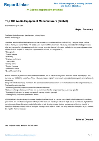 Find Industry reports, Company profiles
ReportLinker                                                                         and Market Statistics
                                             >> Get this Report Now by email!



Top 400 Audio Equipment Manufacturers (Global)
Published on August 2011

                                                                                                          Report Summary

The Global Audio Equipment Manufacturers Industry Report
Plimsoll Publishing Ltd.


This report is an in-depth financial evaluation of the Global Audio Equipment Manufacturers industry. Using the unique Plimsoll
method of analysis, each of the top 400 Global Audio Equipment Manufacturers is individually assessed and ranked against each
other and compared to industry averages. Using the most up-to-date financial information available, the two-page analysis provides
detailed financial analysis for each Audio Equipment manufacturer, including details of;
' Sales growth
' Trading stability
' Profitability
' Employee performance
' Level of debt
' Gearing ratio's
' Creditor Exposure
' Performance ratio's
' Overall financial rating


Results are shown in graphical, numeric and narrative forms, and all individual analysis are measured in both the company's own
currency, and USD ($) for ease of use. These individual analyses highlight a company's success just as easily as it can emphasise its
vulnerability.
Along with individual company information, this report also contains an assesment of the market, based on the companies analysed.
This key information identifies;
' Best trading partners (based on commercial and financial strength)
' Sales growth (highest sales, growth rate, size of market based on the companies analysed, average growth)
' Profitability (Profit return on assets, pre-tax profit margins, industry average)
' Fastest growing companies (performance matrix)


Companies can change at an alarming rate in a very short space of time, so it is vital that you keep up-to-date with any changes to
your market, and how those changes can affect you. This report can provide you with an in-depth look at your industry, highlight new
market opportunities and provide important information to help develop accurate strategic business plans. Whether you wish to
benchmark your own company's results, study the industry in more depth or have a vast array of industry intelligence at your disposal,
this report is the ideal resource.




                                                                                                           Table of Content

This extensive report is broken into two parts:




Top 400 Audio Equipment Manufacturers (Global) (From Slideshare)                                                              Page 1/5
 