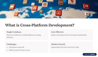 What is Cross-Platform Development?
Single Codebase
Write one codebase for multiple platforms, boosting
efficiency.
Cost Effective
Reduces development time and expenses significantly.
Challenges
Performance trade-offs
Platform-specific feature access
Market Growth
Expected $84.7B by 2027 with 25.8% CAGR.
 