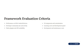 Framework Evaluation Criteria
Performance on iOS & Android devices
Developer community size and activity
Native plugins and API availability
UI components and customization
Learning curve and development speed
Development and maintenance costs
 