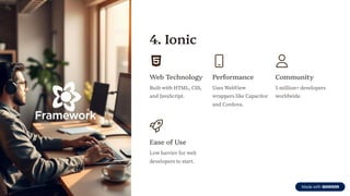4. Ionic
Web Technology
Built with HTML, CSS,
and JavaScript.
Performance
Uses WebView
wrappers like Capacitor
and Cordova.
Community
5 million+ developers
worldwide.
Ease of Use
Low barrier for web
developers to start.
 
