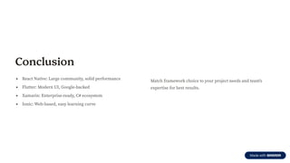 Conclusion
React Native: Large community, solid performance
Flutter: Modern UI, Google-backed
Xamarin: Enterprise-ready, C# ecosystem
Ionic: Web-based, easy learning curve
Match framework choice to your project needs and team's
expertise for best results.
 