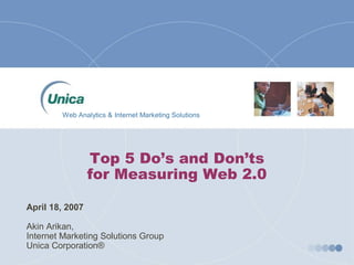 Web Analytics & Internet Marketing Solutions




                  Top 5 Do’s and Don’ts
                  for Measuring Web 2.0 

April 18, 2007 

Akin Arikan, 
Internet Marketing Solutions Group 
Unica Corporation® 
