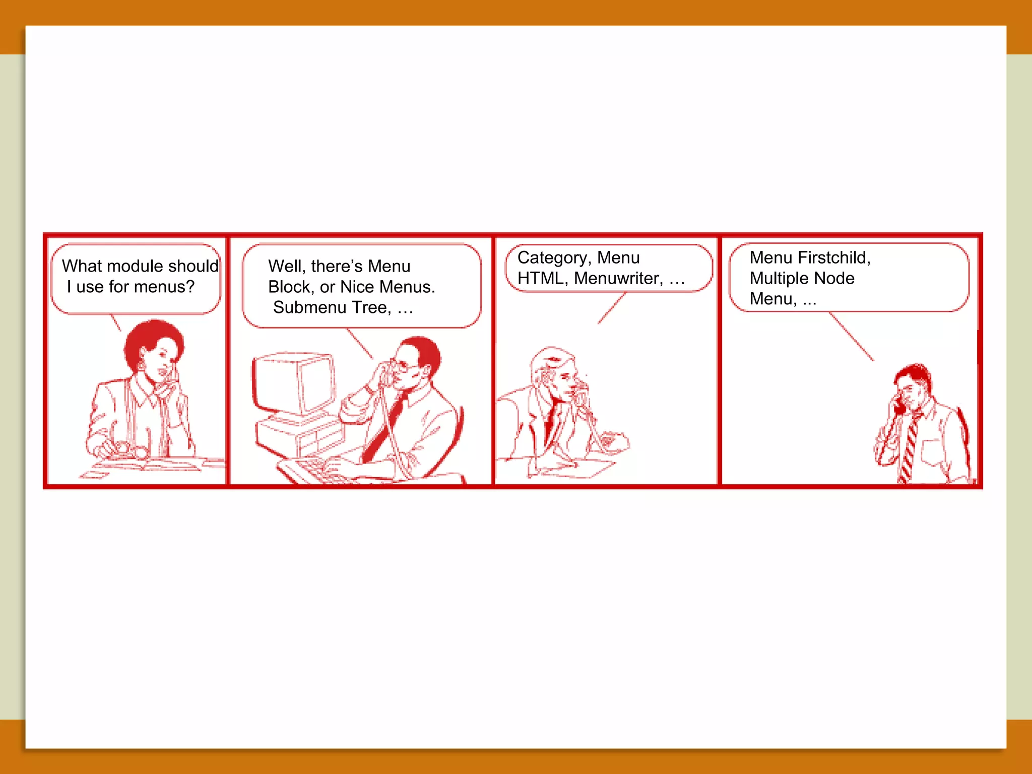 What module should  I use for menus? Well, there’s Menu Block, or Nice Menus.  Submenu Tree, … Category, Menu HTML, Menuwriter, … Menu Firstchild, Multiple Node Menu, ... 