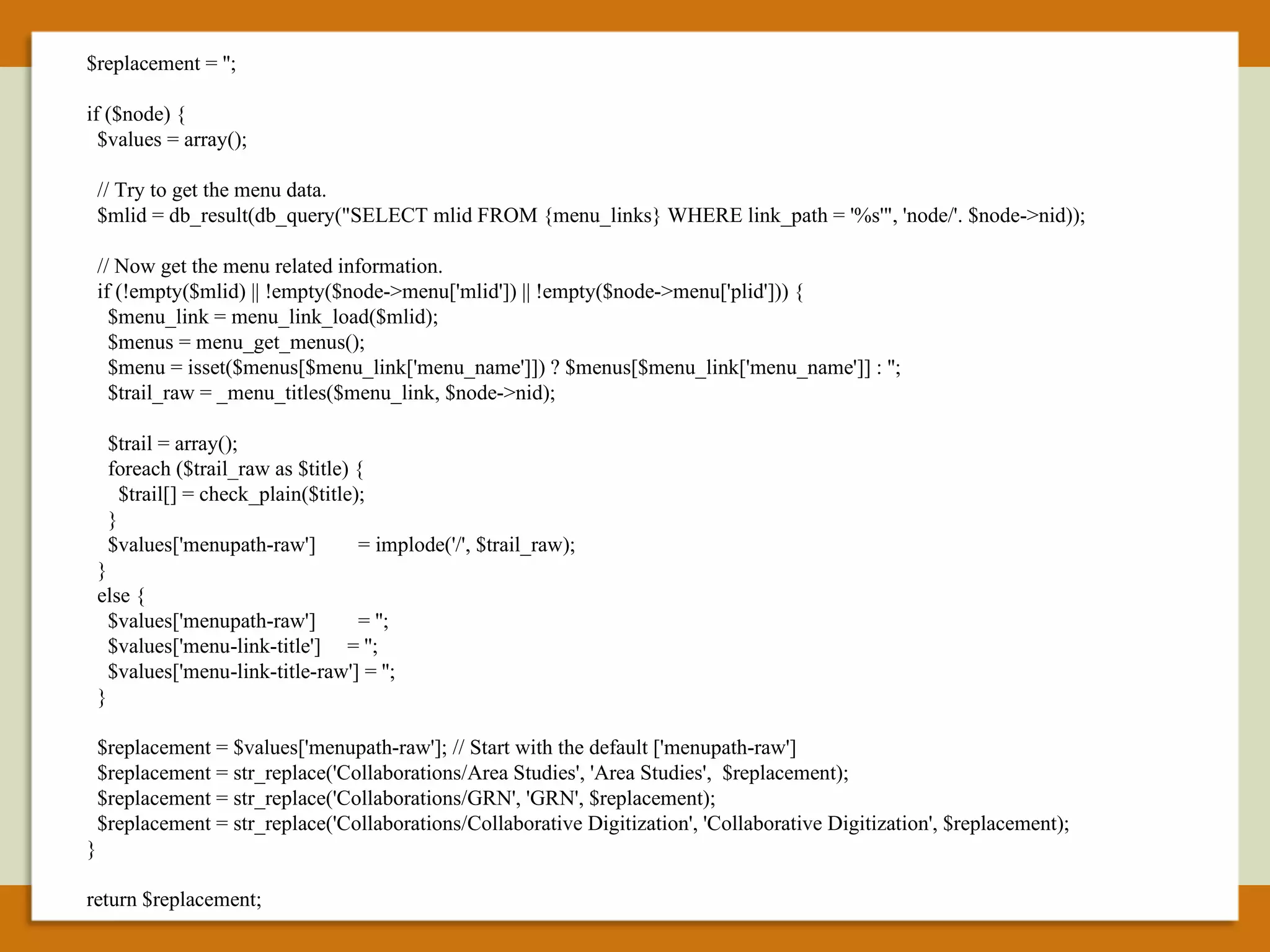 $replacement = ''; if ($node) { $values = array(); // Try to get the menu data. $mlid = db_result(db_query("SELECT mlid FROM {menu_links} WHERE link_path = '%s'", 'node/'. $node->nid)); // Now get the menu related information. if (!empty($mlid) || !empty($node->menu['mlid']) || !empty($node->menu['plid'])) { $menu_link = menu_link_load($mlid); $menus = menu_get_menus(); $menu = isset($menus[$menu_link['menu_name']]) ? $menus[$menu_link['menu_name']] : ''; $trail_raw = _menu_titles($menu_link, $node->nid); $trail = array(); foreach ($trail_raw as $title) { $trail[] = check_plain($title); } $values['menupath-raw']  = implode('/', $trail_raw); } else { $values['menupath-raw']  = ''; $values['menu-link-title']  = ''; $values['menu-link-title-raw'] = ''; } $replacement = $values['menupath-raw']; // Start with the default ['menupath-raw'] $replacement = str_replace('Collaborations/Area Studies', 'Area Studies',  $replacement); $replacement = str_replace('Collaborations/GRN', 'GRN', $replacement); $replacement = str_replace('Collaborations/Collaborative Digitization', 'Collaborative Digitization', $replacement); } return $replacement; 