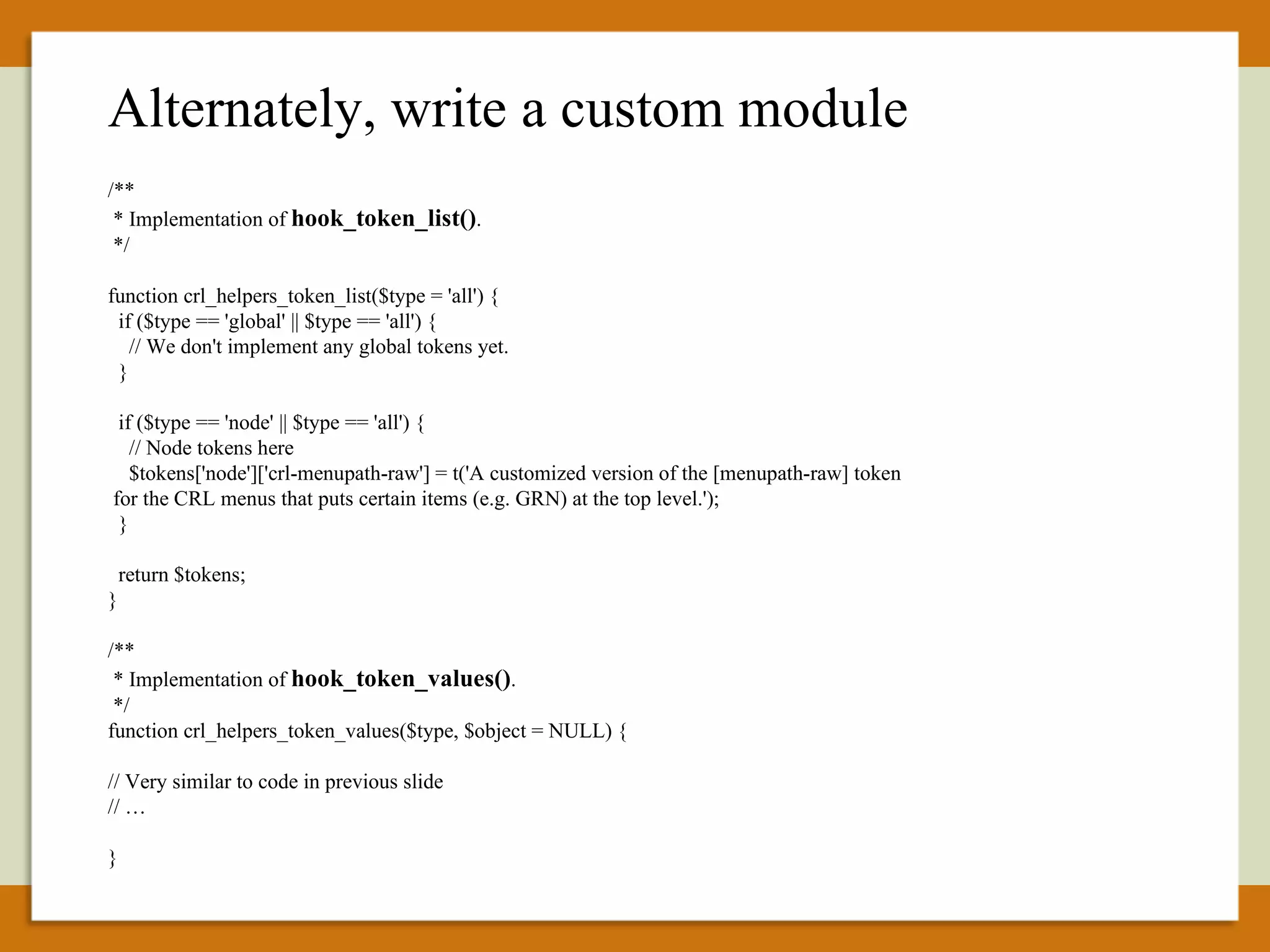 /** * Implementation of  hook_token_list() . */ function crl_helpers_token_list($type = 'all') { if ($type == 'global' || $type == 'all') { // We don't implement any global tokens yet. } if ($type == 'node' || $type == 'all') { // Node tokens here $tokens['node']['crl-menupath-raw'] = t('A customized version of the [menupath-raw] token for the CRL menus that puts certain items (e.g. GRN) at the top level.'); } return $tokens; } /** * Implementation of  hook_token_values() . */ function crl_helpers_token_values($type, $object = NULL) { // Very similar to code in previous slide // … } Alternately, write a custom module 