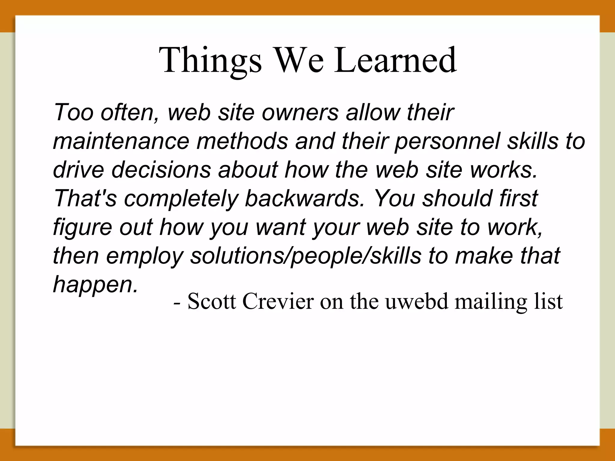 Too often, web site owners allow their maintenance methods and their personnel skills to drive decisions about how the web site works. That's completely backwards. You should first figure out how you want your web site to work, then employ solutions/people/skills to make that happen. -  Scott Crevier on the uwebd mailing list Things We Learned 