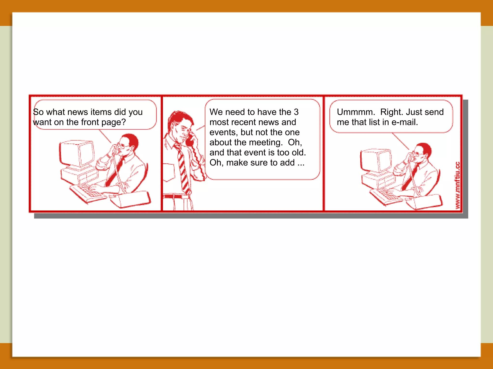 So what news items did you want on the front page? We need to have the 3 most recent news and  events, but not the one about the meeting.  Oh, and that event is too old. Oh, make sure to add ... Ummmm.  Right. Just send me that list in e-mail. 