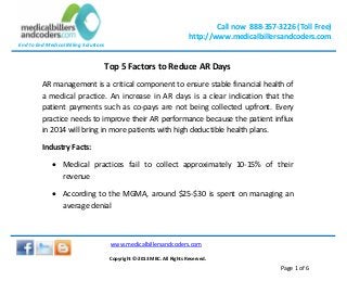 Call now 888-357-3226 (Toll Free)
http://www.medicalbillersandcoders.com
End to End Medical Billing Solutions
www.medicalbillersandcoders.com
Copyright ©-2013 MBC. All Rights Reserved.
Page 1 of 6
Top 5 Factors to Reduce AR Days
AR management is a critical component to ensure stable financial health of
a medical practice. An increase in AR days is a clear indication that the
patient payments such as co-pays are not being collected upfront. Every
practice needs to improve their AR performance because the patient influx
in 2014 will bring in more patients with high deductible health plans.
Industry Facts:
 Medical practices fail to collect approximately 10-15% of their
revenue
 According to the MGMA, around $25-$30 is spent on managing an
average denial
 