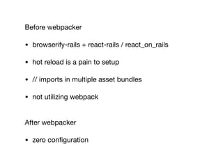Before webpacker

• browserify-rails + react-rails / react_on_rails

• hot reload is a pain to setup

• // imports in multiple asset bundles

• not utilizing webpack 
After webpacker

• zero conﬁguration
 