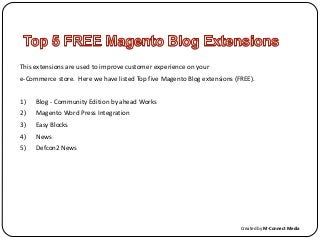 This extensions are used to improve customer experience on your
e-Commerce store. Here we have listed Top five Magento Blog extensions (FREE).
1) Blog - Community Edition by ahead Works
2) Magento Word Press Integration
3) Easy Blocks
4) News
5) Defcon2 News
Created by M-Connect Media
 