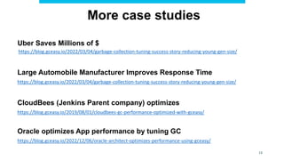 13
More case studies
Uber Saves Millions of $
https://blog.gceasy.io/2022/03/04/garbage-collection-tuning-success-story-reducing-young-gen-size/
Large Automobile Manufacturer Improves Response Time
https://blog.gceasy.io/2022/03/04/garbage-collection-tuning-success-story-reducing-young-gen-size/
CloudBees (Jenkins Parent company) optimizes
https://blog.gceasy.io/2019/08/01/cloudbees-gc-performance-optimized-with-gceasy/
Oracle optimizes App performance by tuning GC
https://blog.gceasy.io/2022/12/06/oracle-architect-optimizes-performance-using-gceasy/
 