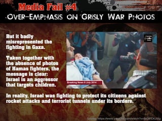 Over-Emphasis on Grisly War Photos 
But it badly 
misrepresented the 
fighting in Gaza. 
Taken together with 
the absence of photos 
of Hamas fighters, the 
message is clear: 
Israel is an aggressor 
that targets children. 
In reality, Israel was fighting to protect its citizens against 
rocket attacks and terrorist tunnels under its borders. 
Source: https://www.youtube.com/watch?v=5zQIFCKJlXg! 
 