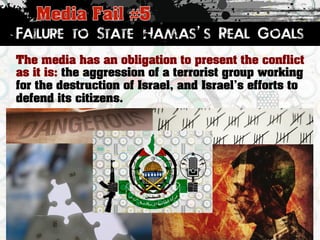 Failure to State Hamas’s Real Goals 
The media has an obligation to present the conflict 
as it is: the aggression of a terrorist group working 
for the destruction of Israel, and IsraelÊs efforts to 
defend its citizens. 
 
