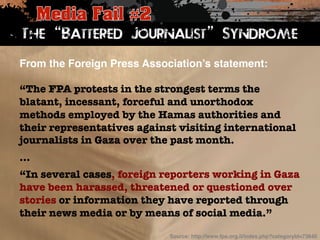 The “Battered Journalist” Syndrome 
From the Foreign Press Association’s statement:! 
“The FPA protests in the strongest terms the 
blatant, incessant, forceful and unorthodox 
methods employed by the Hamas authorities and 
their representatives against visiting international 
journalists in Gaza over the past month. 
… 
“In several cases, foreign reporters working in Gaza 
have been harassed, threatened or questioned over 
stories or information they have reported through 
their news media or by means of social media.” 
Source: http://www.fpa.org.il/index.php?categoryId=73840! 
 