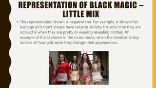 REPRESENTATION OF BLACK MAGIC –
LITTLE MIX
• The representation shown is negative too. For example, it shows that
teenage girls don’t always have value in society; the only time they are
noticed is when they are pretty or wearing revealing clothes. An
example of this is shown in the music video, when the handsome boy
notices all four girls once they change their appearances.
 