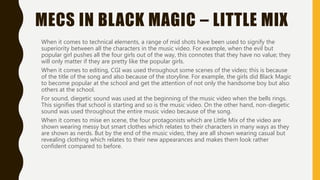 MECS IN BLACK MAGIC – LITTLE MIX
When it comes to technical elements, a range of mid shots have been used to signify the
superiority between all the characters in the music video. For example, when the evil but
popular girl pushes all the four girls out of the way, this connotes that they have no value; they
will only matter if they are pretty like the popular girls.
When it comes to editing, CGI was used throughout some scenes of the video; this is because
of the title of the song and also because of the storyline. For example, the girls did Black Magic
to become popular at the school and get the attention of not only the handsome boy but also
others at the school.
For sound, diegetic sound was used at the beginning of the music video when the bells rings.
This signifies that school is starting and so is the music video. On the other hand, non-diegetic
sound was used throughout the entire music video because of the song.
When it comes to mise en scene, the four protagonists which are Little Mix of the video are
shown wearing messy but smart clothes which relates to their characters in many ways as they
are shown as nerds. But by the end of the music video, they are all shown wearing casual but
revealing clothing which relates to their new appearances and makes them look rather
confident compared to before.
 