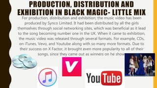 PRODUCTION, DISTRIBUTION AND
EXHIBITION IN BLACK MAGIC- LITTLE MIX
For production, distribution and exhibition; the music video has been
produced by Synco Limited. It had been distributed by all the girls
themselves through social networking sites, which was beneficial as it lead
to the song becoming number one in the UK. When it came to exhibition,
the music video was released through several formats. For example, CDs,
on iTunes, Vevo, and Youtube along with so many more formats. Due to
their success on X Factor, it brought even more popularity to all of their
songs, since they came out as winners on the show.
 