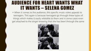 AUDIENCE FOR HEART WANTS WHAT
IT WANTS – SELENA GOMEZ
• When it comes to the audience, this specific music video appeals to
teenagers. This again is because teenagers go through these types of
things which makes it easily relatable to them and in some cases even
get attached to the singer knowing that she has been through the same
thing they have.
 