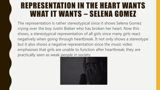 REPRESENTATION IN THE HEART WANTS
WHAT IT WANTS – SELENA GOMEZ
The representation is rather stereotypical since it shows Selena Gomez
crying over the boy Justin Bieber who has broken her heart. Now this
shows, a stereotypical representation of all girls since many girls react
negatively when going through heartbreak. It not only shows a stereotype
but it also shows a negative representation since the music video
emphasises that girls are unable to function after heartbreak; they are
practically seen as weak people in society
 