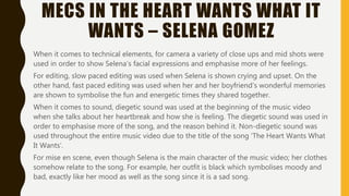 MECS IN THE HEART WANTS WHAT IT
WANTS – SELENA GOMEZ
When it comes to technical elements, for camera a variety of close ups and mid shots were
used in order to show Selena’s facial expressions and emphasise more of her feelings.
For editing, slow paced editing was used when Selena is shown crying and upset. On the
other hand, fast paced editing was used when her and her boyfriend’s wonderful memories
are shown to symbolise the fun and energetic times they shared together.
When it comes to sound, diegetic sound was used at the beginning of the music video
when she talks about her heartbreak and how she is feeling. The diegetic sound was used in
order to emphasise more of the song, and the reason behind it. Non-diegetic sound was
used throughout the entire music video due to the title of the song ‘The Heart Wants What
It Wants’.
For mise en scene, even though Selena is the main character of the music video; her clothes
somehow relate to the song. For example, her outfit is black which symbolises moody and
bad, exactly like her mood as well as the song since it is a sad song.
 