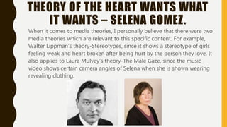 THEORY OF THE HEART WANTS WHAT
IT WANTS – SELENA GOMEZ.
When it comes to media theories, I personally believe that there were two
media theories which are relevant to this specific content. For example,
Walter Lippman’s theory-Stereotypes, since it shows a stereotype of girls
feeling weak and heart broken after being hurt by the person they love. It
also applies to Laura Mulvey’s theory-The Male Gaze, since the music
video shows certain camera angles of Selena when she is shown wearing
revealing clothing.
 