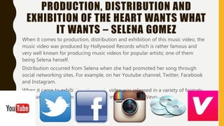 PRODUCTION, DISTRIBUTION AND
EXHIBITION OF THE HEART WANTS WHAT
IT WANTS – SELENA GOMEZ
When it comes to production, distribution and exhibition of this music video, the music
video was produced by Hollywood Records which is rather famous and very well known
for producing music videos for popular artists; one of them being Selena herself.
Distribution occurred from Selena when she had promoted her song through social
networking sites. For example, on her Youtube channel, Twitter, Facebook and
Instagram.
When it came to exhibition, the music video was released in a variety of formats. For
example, on iTunes, through CDs, on Youtube and Vevo.
 