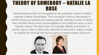 THEORY OF SOMEBODY – NATALIE LA
ROSE
The best theory which can be applied to this particular content is Waltar
Lippman’s theory-Stereotypes. This is because it shows a stereotype of
women being sex symbols and wearing specific clothing in order to attract
men. Another theory which can be applied to this particular song is Laura
Mulvey’s theory-The Male Gaze. For example, Natalie is dressed in a
specific way in order to attract the attention of men and it makes it easier
to identify this through the various types of camera angles, shots and
dance moves she does.
 