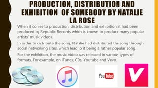 PRODUCTION, DISTRIBUTION AND
EXHIBITION OF SOMEBODY BY NATALIE
LA ROSE
When it comes to production, distribution and exhibition; it had been
produced by Republic Records which is known to produce many popular
artists’ music videos.
In order to distribute the song, Natalie had distributed the song through
social networking sites, which lead to it being a rather popular song.
For the exhibition, the music video was released in various types of
formats. For example, on iTunes, CDs, Youtube and Vevo.
 