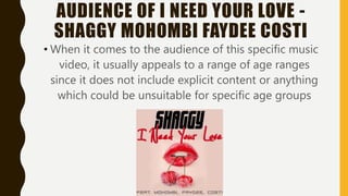 AUDIENCE OF I NEED YOUR LOVE -
SHAGGY MOHOMBI FAYDEE COSTI
• When it comes to the audience of this specific music
video, it usually appeals to a range of age ranges
since it does not include explicit content or anything
which could be unsuitable for specific age groups
 